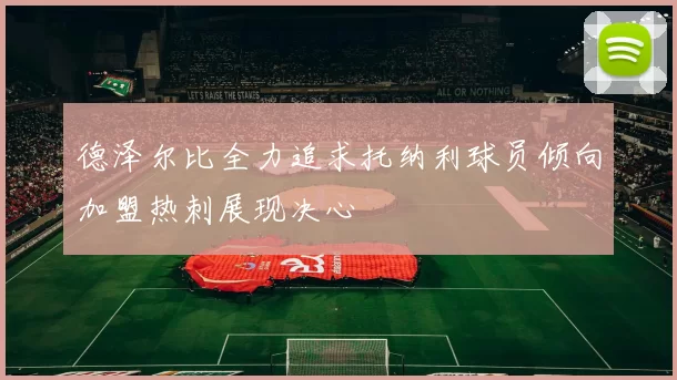 德泽尔比全力追求托纳利球员倾向加盟热刺展现决心