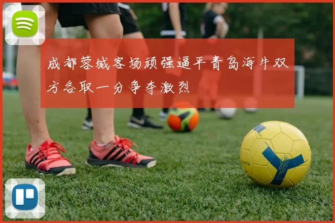 成都蓉城客场顽强逼平青岛海牛双方各取一分争夺激烈